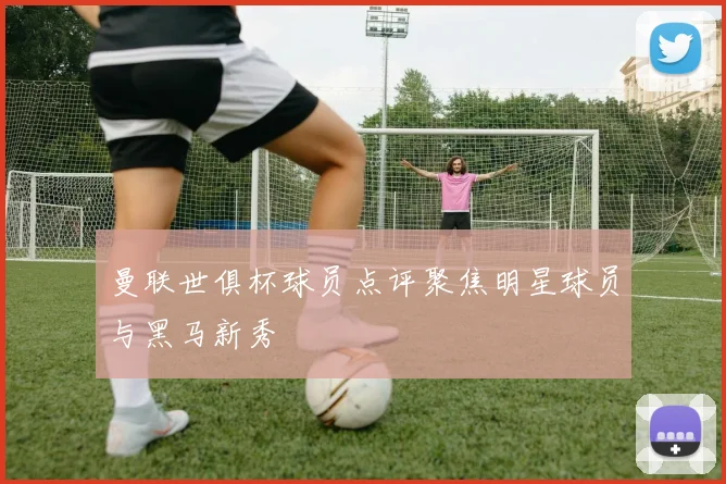 曼联世俱杯球员点评聚焦明星球员与黑马新秀