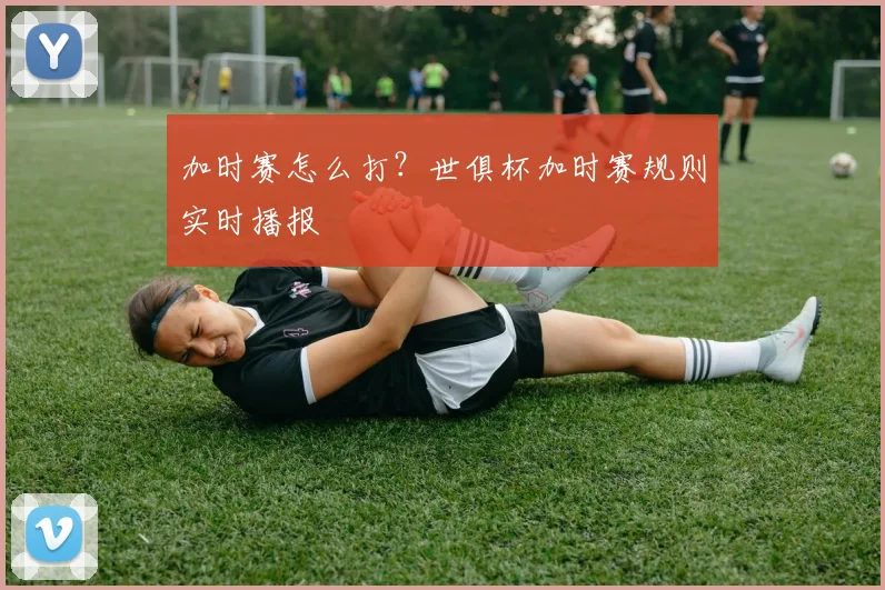 加时赛怎么打？世俱杯加时赛规则实时播报